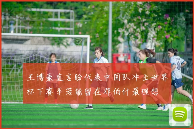 王博豪直言盼代表中国队冲击世界杯下赛季若能留在邓伯什最理想